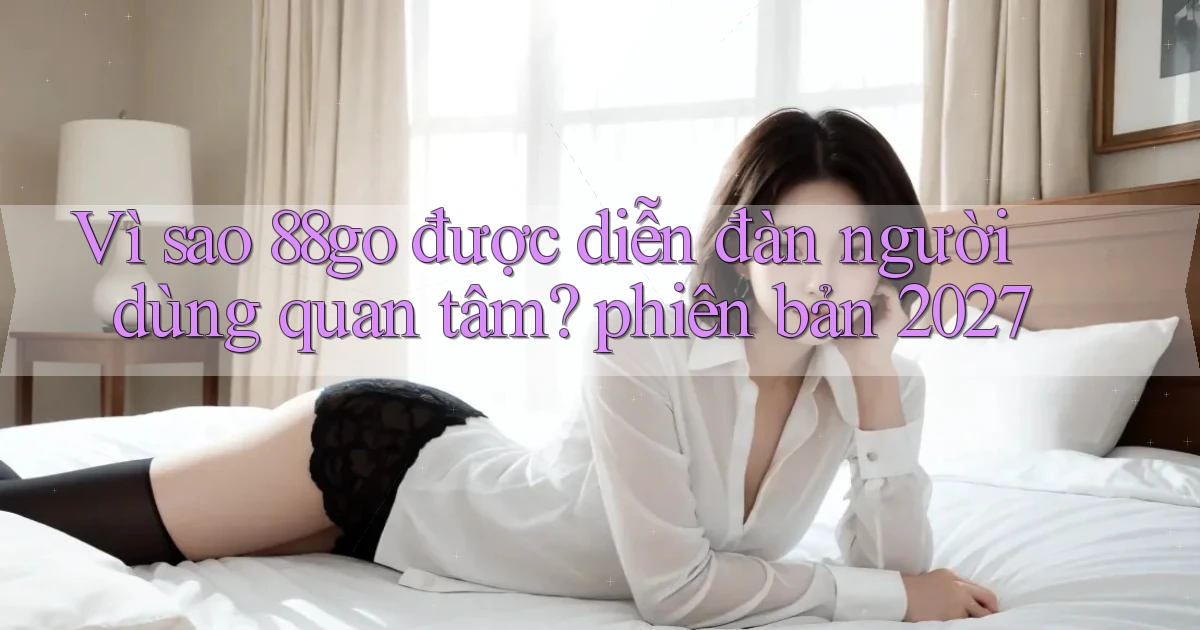 Vì sao 88go được diễn đàn người dùng quan tâm phiên bản 2027