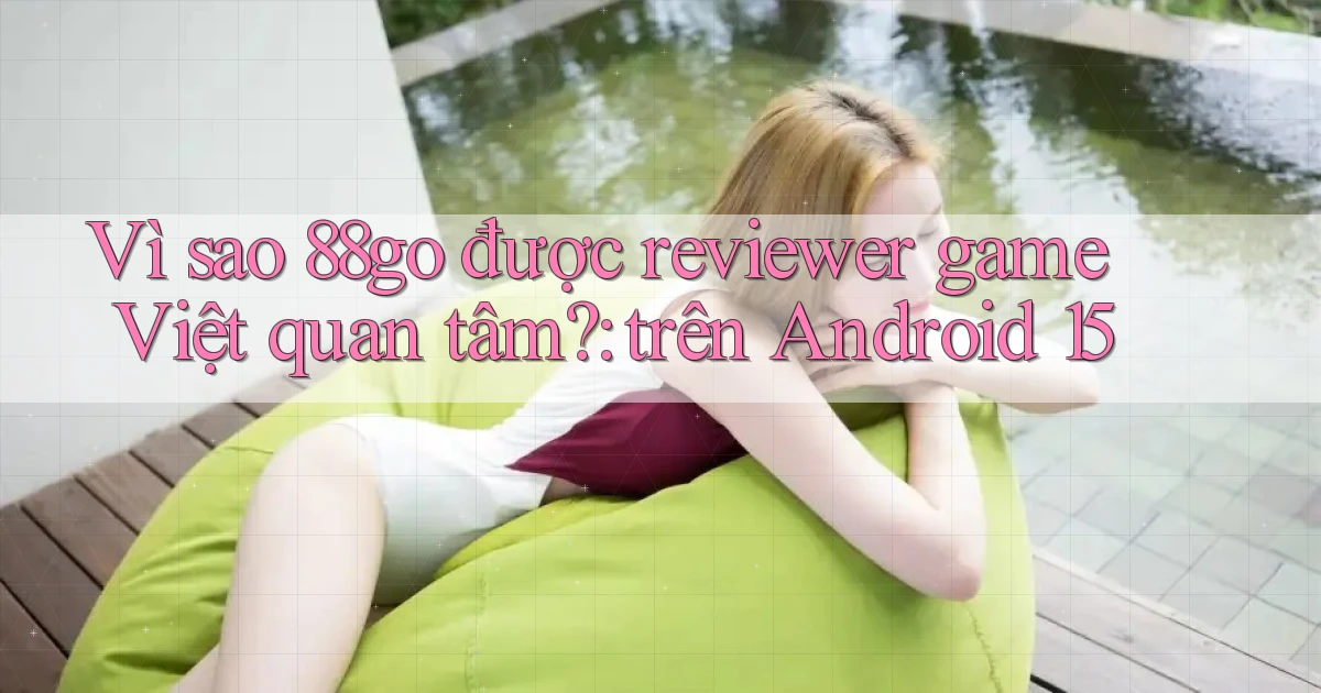 Vì sao 88go được reviewer game Việt quan tâm trên Android 15