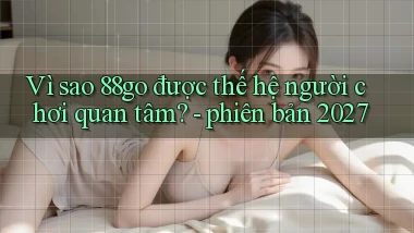 Vì sao 88go được thế hệ người chơi quan tâm   phiên bản 2027