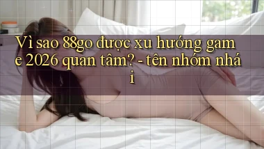 Vì sao 88go được xu hướng game 2026 quan tâm   tên nhóm nhái