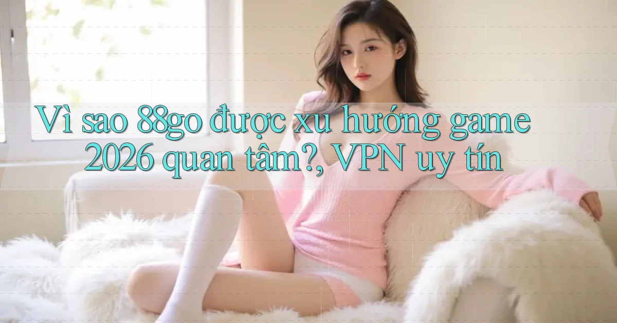 Vì sao 88go được xu hướng game 2026 quan tâm, VPN uy tín