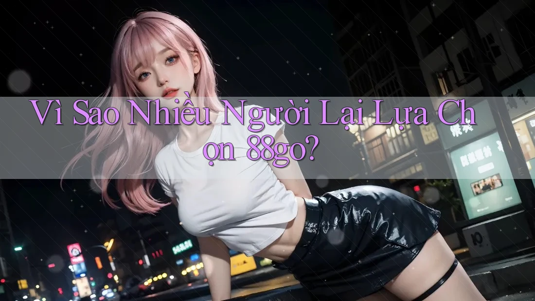 Vì Sao Nhiều Người Lại Lựa Chọn 88go?