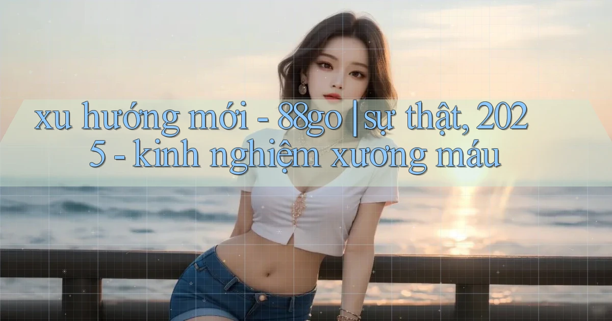 xu hướng mới   88go sự thật, 2025   kinh nghiệm xương máu