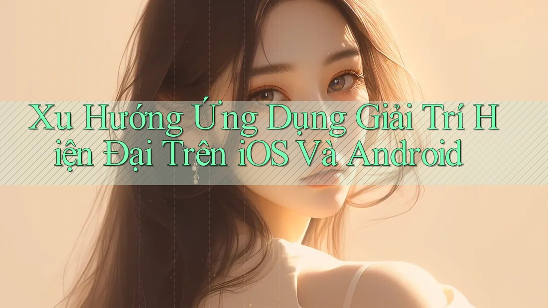 Xu Hướng Ứng Dụng Giải Trí Hiện Đại Trên iOS Và Android Xu Hướng Ứng Dụng Giải Trí Hiện Đại Trên iOS Và Android