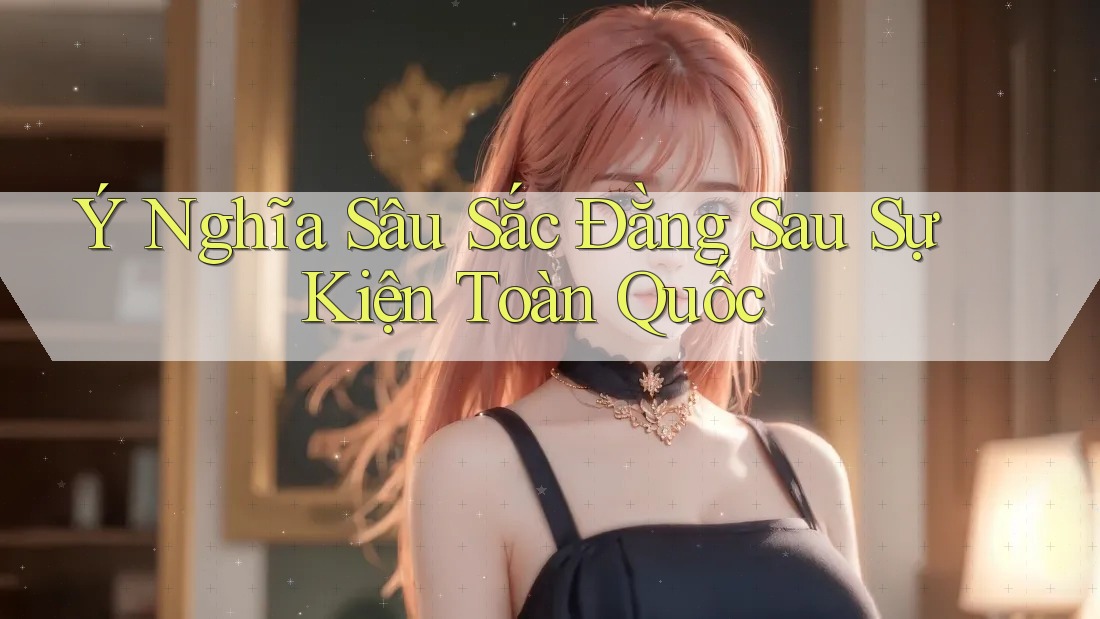 Ý Nghĩa Sâu Sắc Đằng Sau Sự Kiện Toàn Quốc