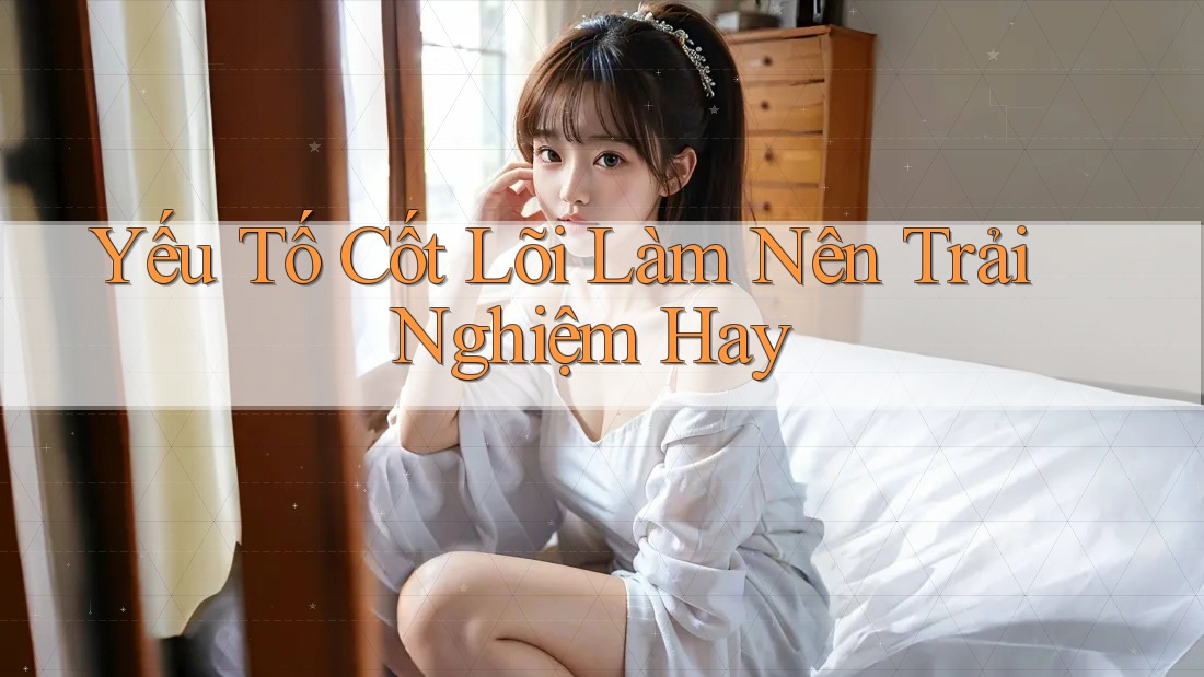 Yếu Tố Cốt Lõi Làm Nên Trải Nghiệm Hay