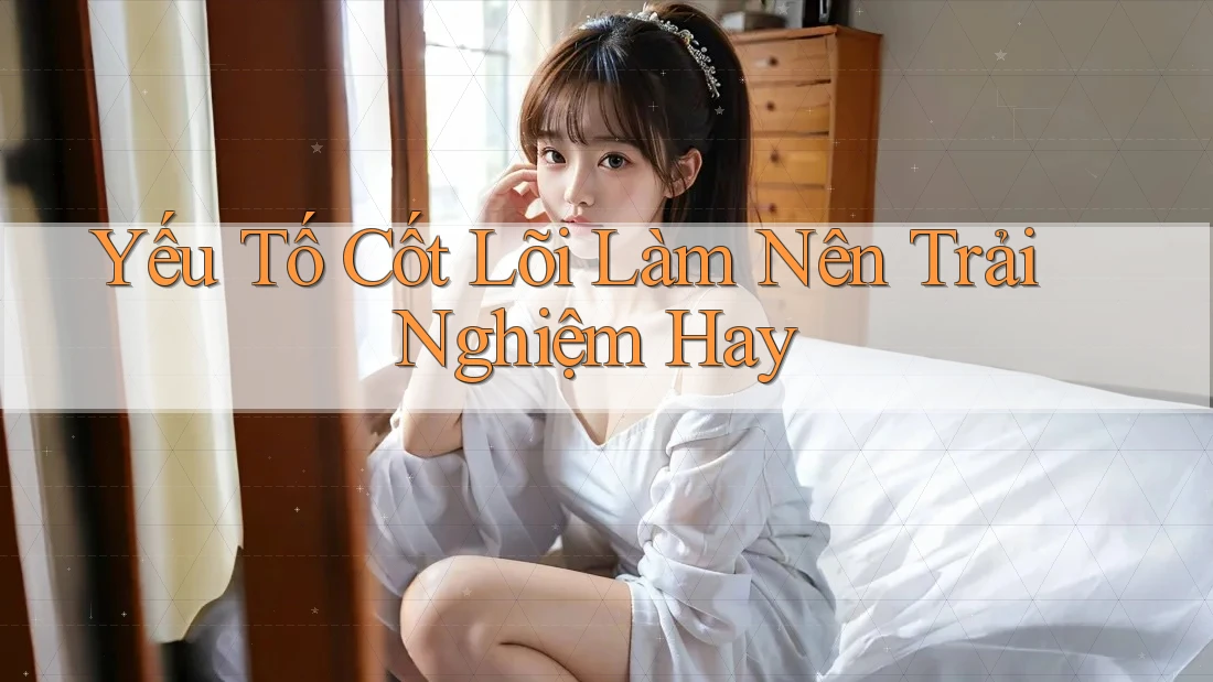 Yếu Tố Cốt Lõi Làm Nên Trải Nghiệm Hay